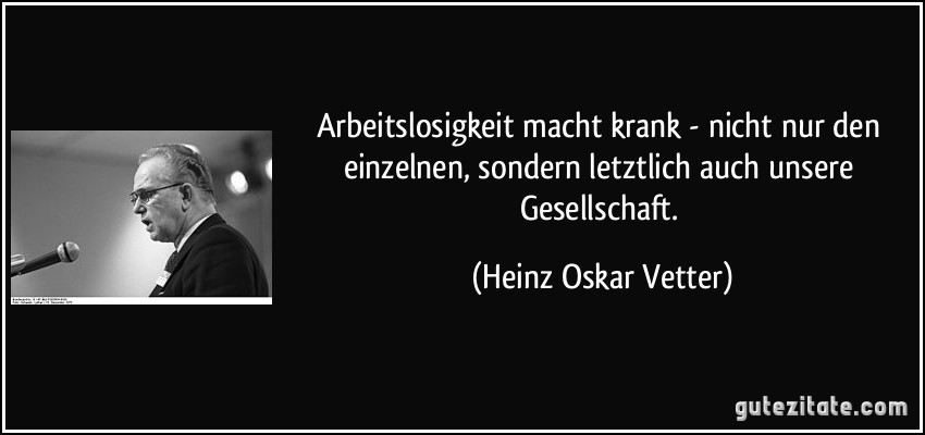 Arbeitslosigkeit macht krank - nicht nur den einzelnen, sondern letztlich auch unsere Gesellschaft. (Heinz Oskar Vetter)