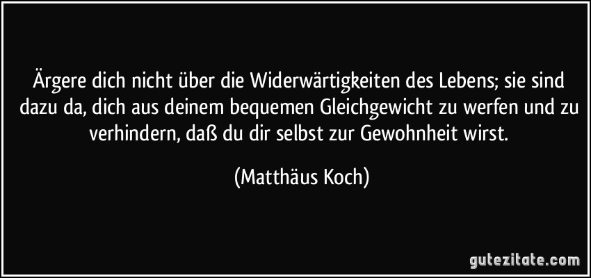 Ärgere dich nicht über die Widerwärtigkeiten des Lebens; sie sind dazu da, dich aus deinem bequemen Gleichgewicht zu werfen und zu verhindern, daß du dir selbst zur Gewohnheit wirst. (Matthäus Koch)