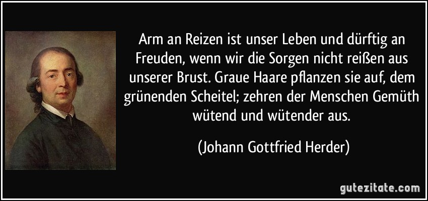 Arm an Reizen ist unser Leben und dürftig an Freuden, wenn wir die Sorgen nicht reißen aus unserer Brust. Graue Haare pflanzen sie auf, dem grünenden Scheitel; zehren der Menschen Gemüth wütend und wütender aus. (Johann Gottfried Herder)