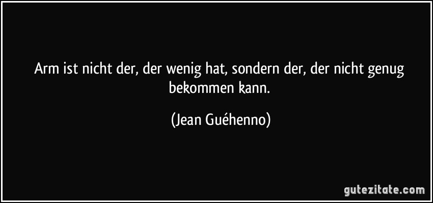 Arm ist nicht der, der wenig hat, sondern der, der nicht genug bekommen kann. (Jean Guéhenno)