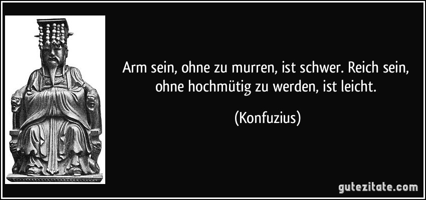 Arm sein, ohne zu murren, ist schwer. Reich sein, ohne hochmütig zu werden, ist leicht. (Konfuzius)