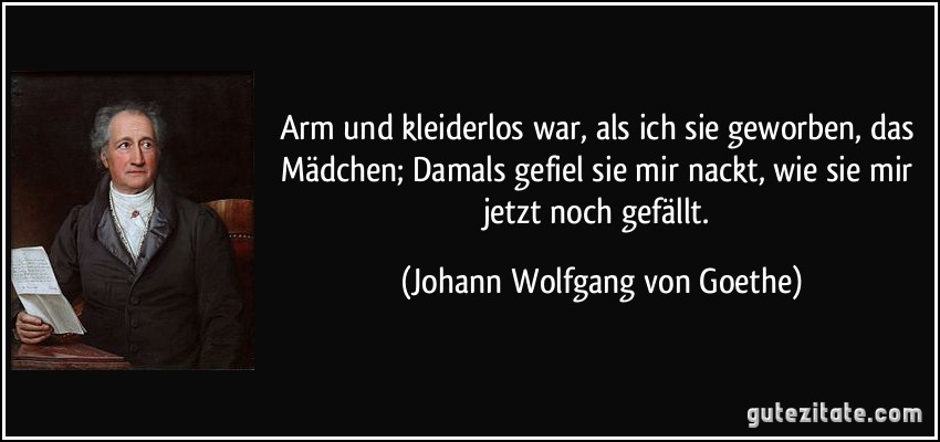 Arm und kleiderlos war, als ich sie geworben, das Mädchen; Damals gefiel sie mir nackt, wie sie mir jetzt noch gefällt. (Johann Wolfgang von Goethe)