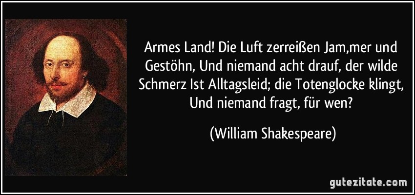 Armes Land! Die Luft zerreißen Jam,mer und Gestöhn, Und niemand acht drauf, der wilde Schmerz Ist Alltagsleid; die Totenglocke klingt, Und niemand fragt, für wen? (William Shakespeare)