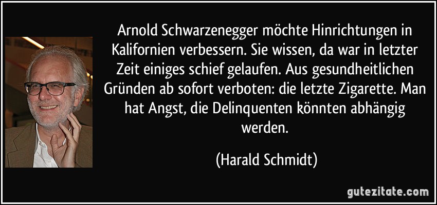 Arnold Schwarzenegger möchte Hinrichtungen in Kalifornien verbessern. Sie wissen, da war in letzter Zeit einiges schief gelaufen. Aus gesundheitlichen Gründen ab sofort verboten: die letzte Zigarette. Man hat Angst, die Delinquenten könnten abhängig werden. (Harald Schmidt)