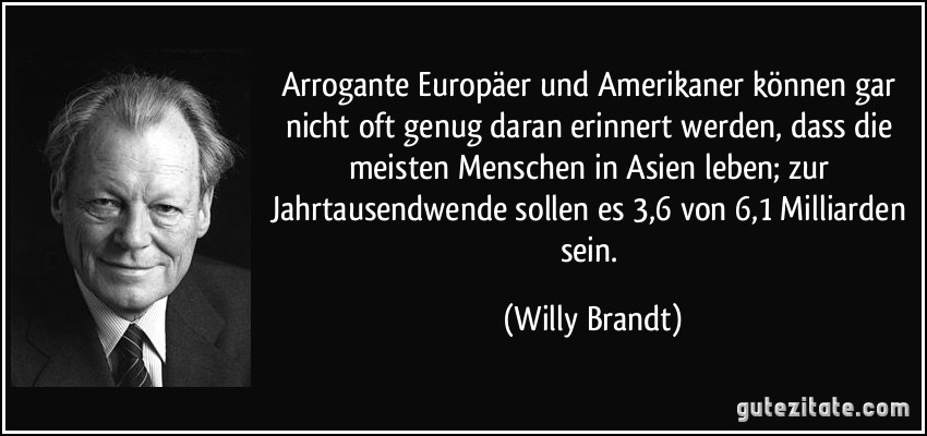 Arrogante Europäer und Amerikaner können gar nicht oft genug daran erinnert werden, dass die meisten Menschen in Asien leben; zur Jahrtausendwende sollen es 3,6 von 6,1 Milliarden sein. (Willy Brandt)