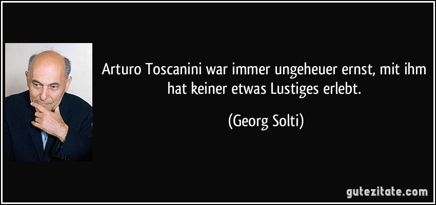 Arturo Toscanini war immer ungeheuer ernst, mit ihm hat keiner etwas Lustiges erlebt. (Georg Solti)