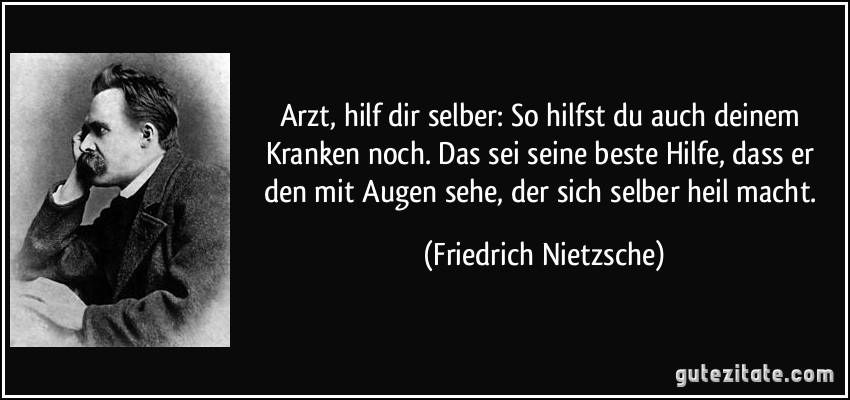 Arzt, hilf dir selber: So hilfst du auch deinem Kranken noch. Das sei seine beste Hilfe, dass er den mit Augen sehe, der sich selber heil macht. (Friedrich Nietzsche)