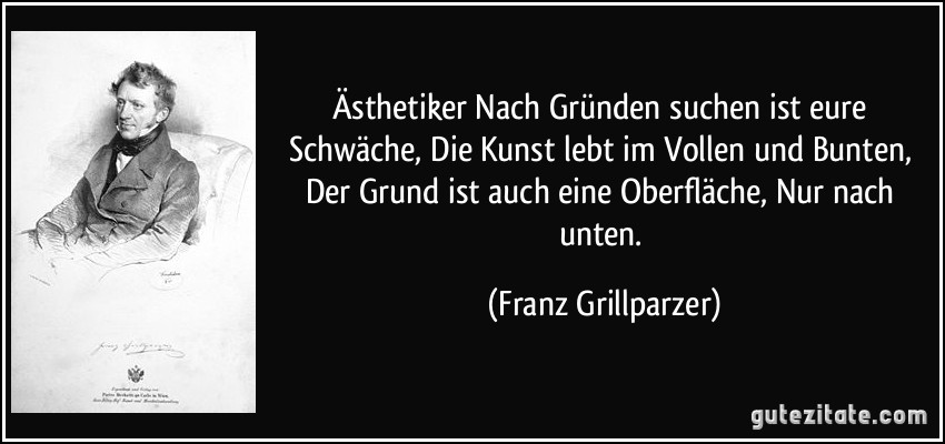 Ästhetiker Nach Gründen suchen ist eure Schwäche, Die Kunst lebt im Vollen und Bunten, Der Grund ist auch eine Oberfläche, Nur nach unten. (Franz Grillparzer)