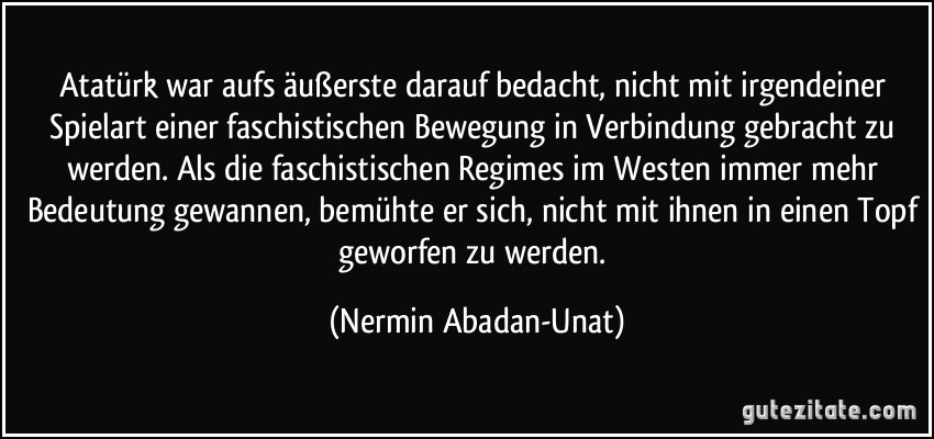Atatürk war aufs äußerste darauf bedacht, nicht mit irgendeiner Spielart einer faschistischen Bewegung in Verbindung gebracht zu werden. Als die faschistischen Regimes im Westen immer mehr Bedeutung gewannen, bemühte er sich, nicht mit ihnen in einen Topf geworfen zu werden. (Nermin Abadan-Unat)