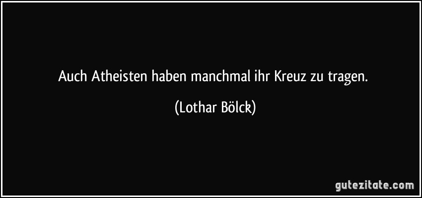 Auch Atheisten haben manchmal ihr Kreuz zu tragen. (Lothar Bölck)