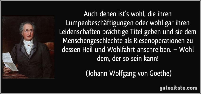 Auch denen ist's wohl, die ihren Lumpenbeschäftigungen oder wohl gar ihren Leidenschaften prächtige Titel geben und sie dem Menschengeschlechte als Riesenoperationen zu dessen Heil und Wohlfahrt anschreiben. – Wohl dem, der so sein kann! (Johann Wolfgang von Goethe)