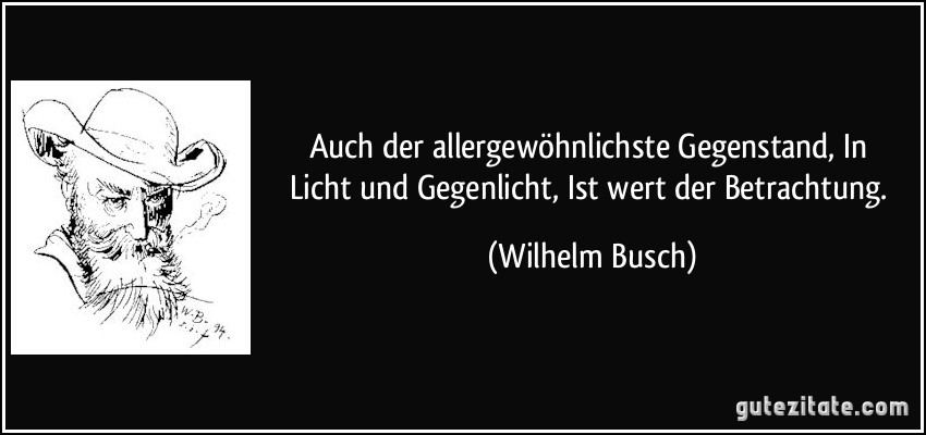Auch der allergewöhnlichste Gegenstand, / In Licht und Gegenlicht, / Ist wert der Betrachtung. (Wilhelm Busch)