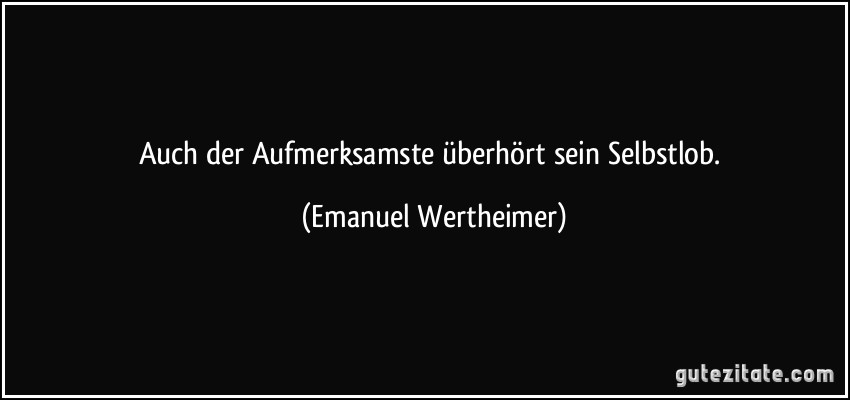 Auch der Aufmerksamste überhört sein Selbstlob. (Emanuel Wertheimer)