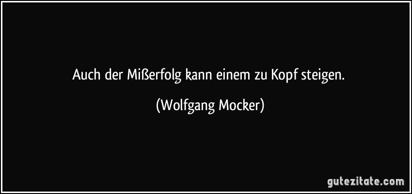 Auch der Mißerfolg kann einem zu Kopf steigen. (Wolfgang Mocker)