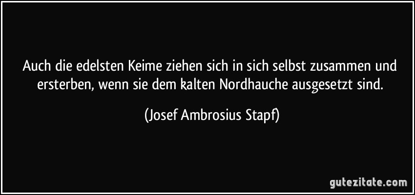 Auch die edelsten Keime ziehen sich in sich selbst zusammen und ersterben, wenn sie dem kalten Nordhauche ausgesetzt sind. (Josef Ambrosius Stapf)