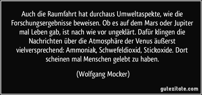 Auch die Raumfahrt hat durchaus Umweltaspekte, wie die Forschungsergebnisse beweisen. Ob es auf dem Mars oder Jupiter mal Leben gab, ist nach wie vor ungeklärt. Dafür klingen die Nachrichten über die Atmosphäre der Venus äußerst vielversprechend: Ammoniak, Schwefeldioxid, Stickoxide. Dort scheinen mal Menschen gelebt zu haben. (Wolfgang Mocker)