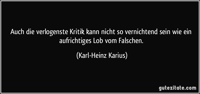 Auch die verlogenste Kritik kann nicht so vernichtend sein wie ein aufrichtiges Lob vom Falschen. (Karl-Heinz Karius)