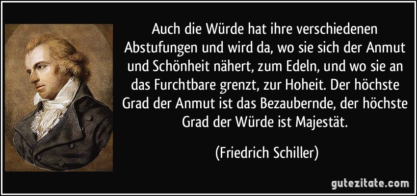 Auch die Würde hat ihre verschiedenen Abstufungen und wird da, wo sie sich der Anmut und Schönheit nähert, zum Edeln, und wo sie an das Furchtbare grenzt, zur Hoheit. Der höchste Grad der Anmut ist das Bezaubernde, der höchste Grad der Würde ist Majestät. (Friedrich Schiller)