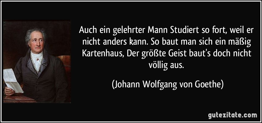 Auch ein gelehrter Mann / Studiert so fort, weil er nicht anders kann. / So baut man sich ein mäßig Kartenhaus, / Der größte Geist baut's doch nicht völlig aus. (Johann Wolfgang von Goethe)