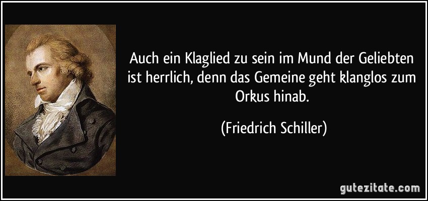 Auch ein Klaglied zu sein im Mund der Geliebten ist herrlich, denn das Gemeine geht klanglos zum Orkus hinab. (Friedrich Schiller)