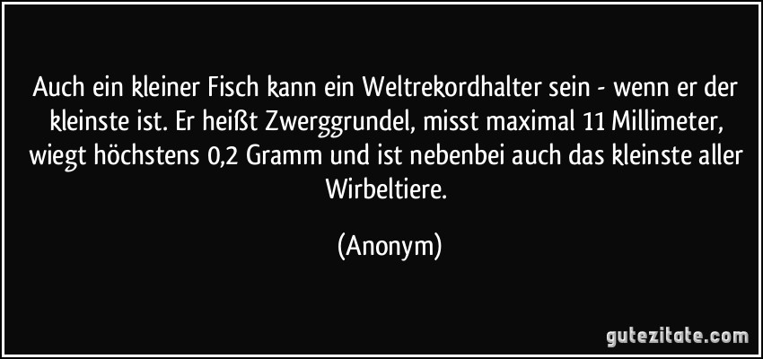 Auch ein kleiner Fisch kann ein Weltrekordhalter sein - wenn er der kleinste ist. Er heißt Zwerggrundel, misst maximal 11 Millimeter, wiegt höchstens 0,2 Gramm und ist nebenbei auch das kleinste aller Wirbeltiere. (Anonym)