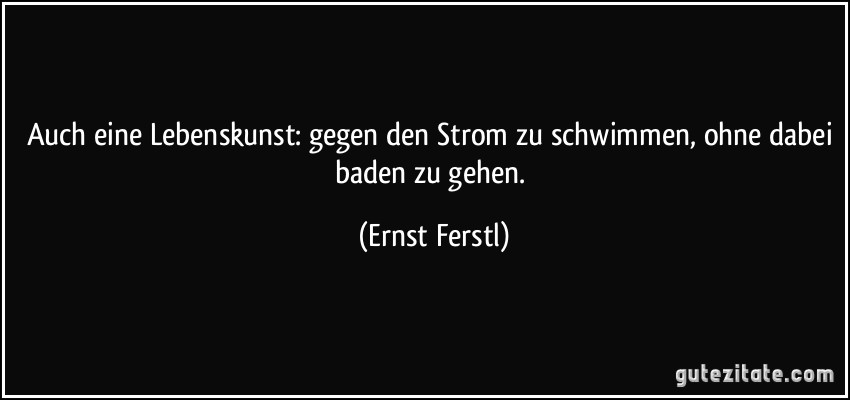 Auch eine Lebenskunst: gegen den Strom zu schwimmen, ohne dabei baden zu gehen. (Ernst Ferstl)