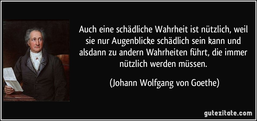 Auch eine schädliche Wahrheit ist nützlich, weil sie nur Augenblicke schädlich sein kann und alsdann zu andern Wahrheiten führt, die immer nützlich werden müssen. (Johann Wolfgang von Goethe)