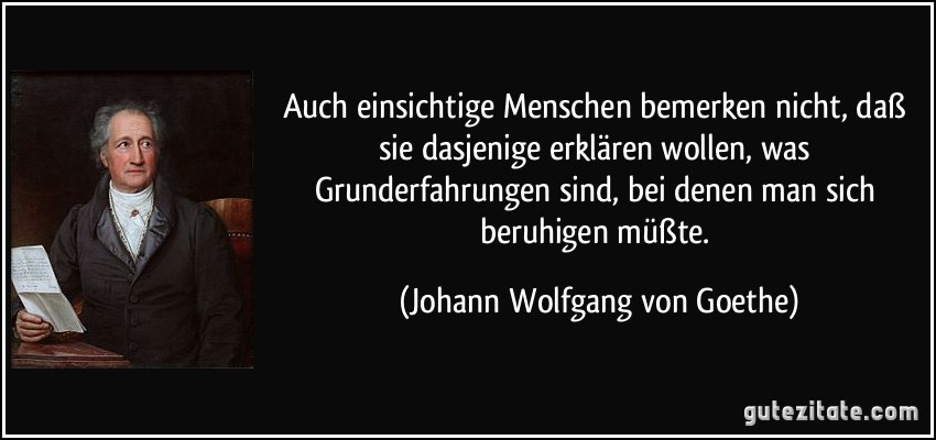 Auch einsichtige Menschen bemerken nicht, daß sie dasjenige erklären wollen, was Grunderfahrungen sind, bei denen man sich beruhigen müßte. (Johann Wolfgang von Goethe)