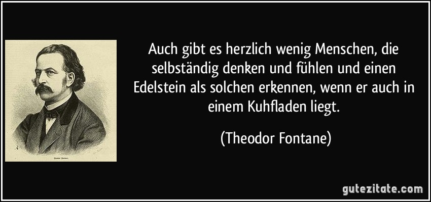 Auch gibt es herzlich wenig Menschen, die selbständig denken und fühlen und einen Edelstein als solchen erkennen, wenn er auch in einem Kuhfladen liegt. (Theodor Fontane)