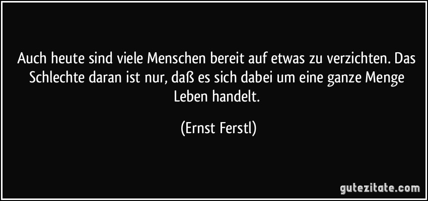 Auch heute sind viele Menschen bereit auf etwas zu verzichten. Das Schlechte daran ist nur, daß es sich dabei um eine ganze Menge Leben handelt. (Ernst Ferstl)