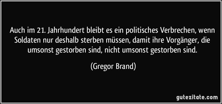 Auch im 21. Jahrhundert bleibt es ein politisches Verbrechen, wenn Soldaten nur deshalb sterben müssen, damit ihre Vorgänger, die umsonst gestorben sind, nicht umsonst gestorben sind. (Gregor Brand)