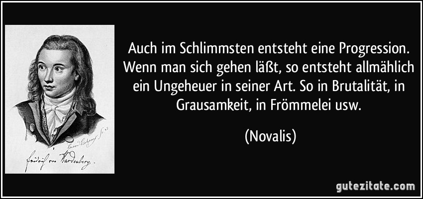 Auch im Schlimmsten entsteht eine Progression. Wenn man sich gehen läßt, so entsteht allmählich ein Ungeheuer in seiner Art. So in Brutalität, in Grausamkeit, in Frömmelei usw. (Novalis)