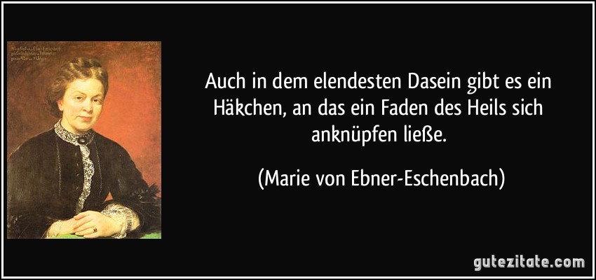 Auch in dem elendesten Dasein gibt es ein Häkchen, an das ein Faden des Heils sich anknüpfen ließe. (Marie von Ebner-Eschenbach)