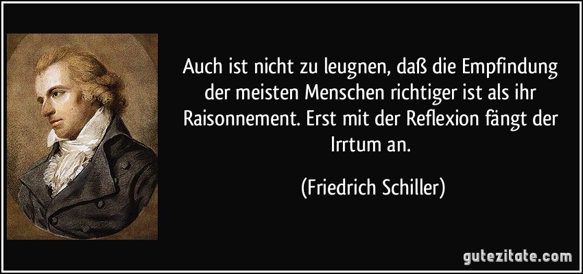 Auch ist nicht zu leugnen, daß die Empfindung der meisten Menschen richtiger ist als ihr Raisonnement. Erst mit der Reflexion fängt der Irrtum an. (Friedrich Schiller)