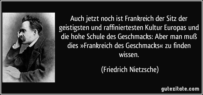 Auch jetzt noch ist Frankreich der Sitz der geistigsten und raffiniertesten Kultur Europas und die hohe Schule des Geschmacks: Aber man muß dies »Frankreich des Geschmacks« zu finden wissen. (Friedrich Nietzsche)