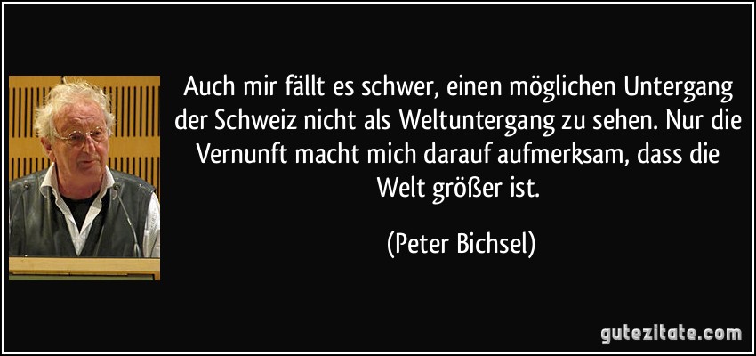 Auch mir fällt es schwer, einen möglichen Untergang der Schweiz nicht als Weltuntergang zu sehen. Nur die Vernunft macht mich darauf aufmerksam, dass die Welt größer ist. (Peter Bichsel)