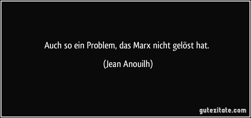Auch so ein Problem, das Marx nicht gelöst hat. (Jean Anouilh)