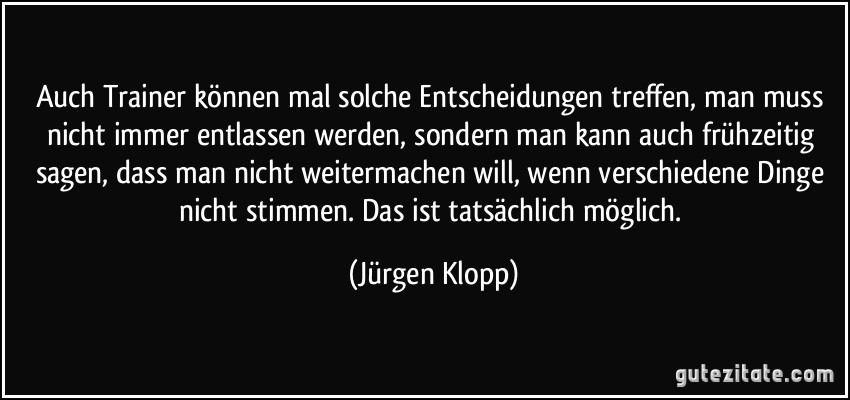 Auch Trainer können mal solche Entscheidungen treffen, man muss nicht immer entlassen werden, sondern man kann auch frühzeitig sagen, dass man nicht weitermachen will, wenn verschiedene Dinge nicht stimmen. Das ist tatsächlich möglich. (Jürgen Klopp)