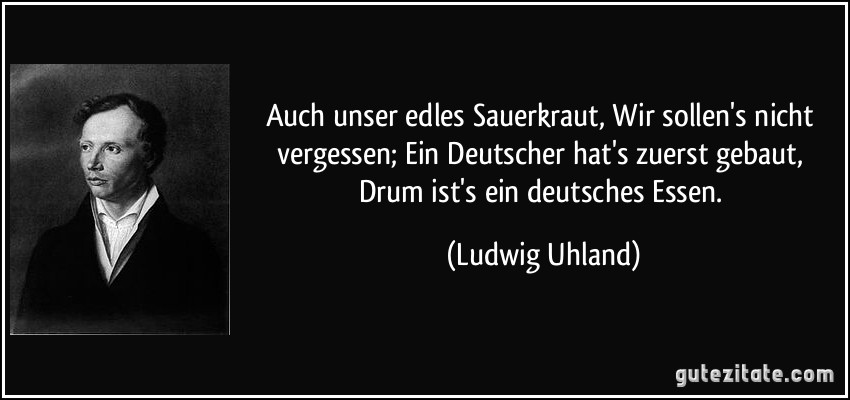 Auch unser edles Sauerkraut, / Wir sollen's nicht vergessen; / Ein Deutscher hat's zuerst gebaut, / Drum ist's ein deutsches Essen. (Ludwig Uhland)