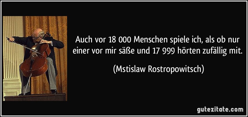 Auch vor 18 000 Menschen spiele ich, als ob nur einer vor mir säße und 17 999 hörten zufällig mit. (Mstislaw Rostropowitsch)