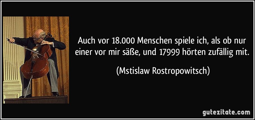 Auch vor 18.000 Menschen spiele ich, als ob nur einer vor mir säße, und 17999 hörten zufällig mit. (Mstislaw Rostropowitsch)