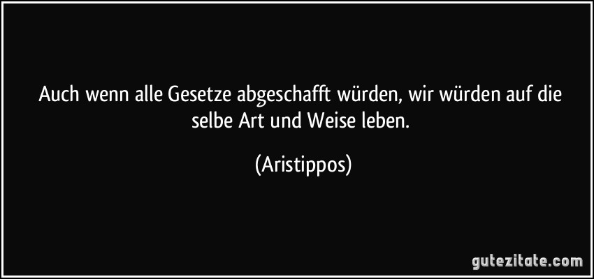 Auch wenn alle Gesetze abgeschafft würden, wir würden auf die selbe Art und Weise leben. (Aristippos)