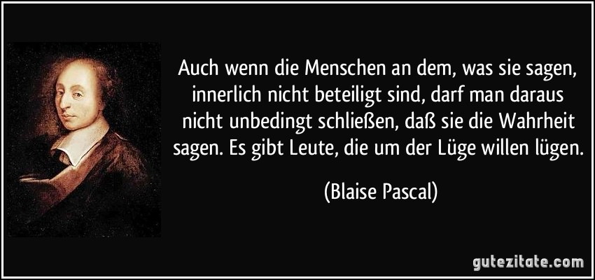 Auch wenn die Menschen an dem, was sie sagen, innerlich nicht beteiligt sind, darf man daraus nicht unbedingt schließen, daß sie die Wahrheit sagen. Es gibt Leute, die um der Lüge willen lügen. (Blaise Pascal)