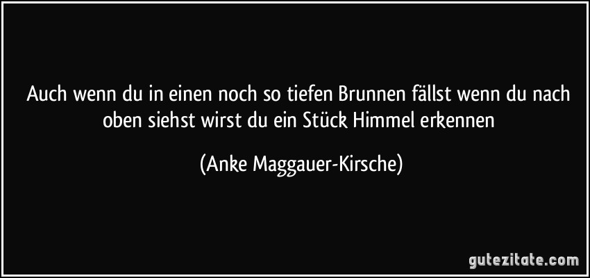 Auch wenn du in einen noch so tiefen Brunnen fällst wenn du nach oben siehst wirst du ein Stück Himmel erkennen (Anke Maggauer-Kirsche)