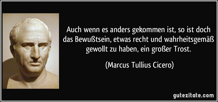 Auch wenn es anders gekommen ist, so ist doch das Bewußtsein, etwas recht und wahrheitsgemäß gewollt zu haben, ein großer Trost. (Marcus Tullius Cicero)