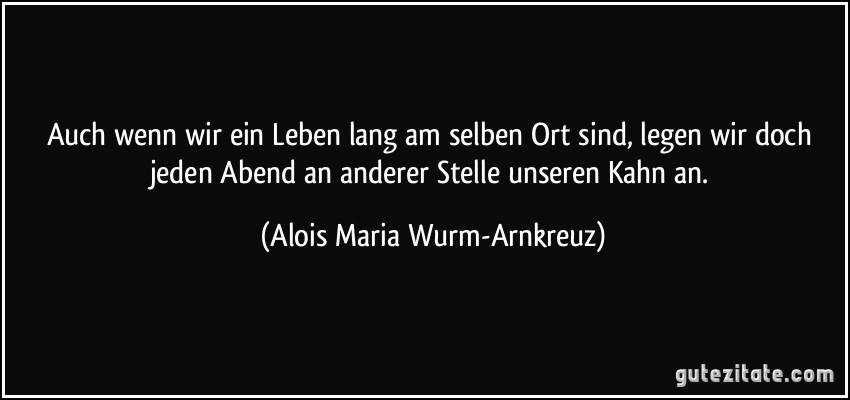 Auch wenn wir ein Leben lang am selben Ort sind, legen wir doch jeden Abend an anderer Stelle unseren Kahn an. (Alois Maria Wurm-Arnkreuz)