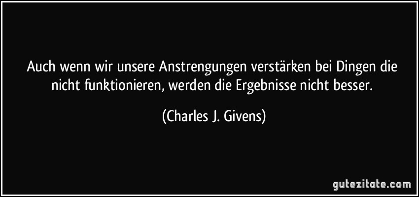 Auch wenn wir unsere Anstrengungen verstärken bei Dingen die nicht funktionieren, werden die Ergebnisse nicht besser. (Charles J. Givens)