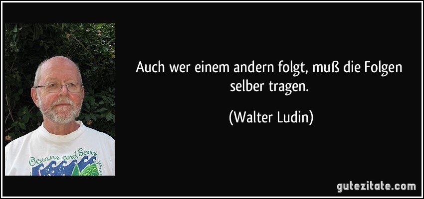 Auch wer einem andern folgt, muß die Folgen selber tragen. (Walter Ludin)