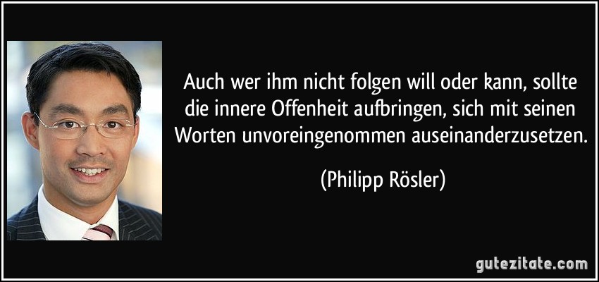 Auch wer ihm nicht folgen will oder kann, sollte die innere Offenheit aufbringen, sich mit seinen Worten unvoreingenommen auseinanderzusetzen. (Philipp Rösler)