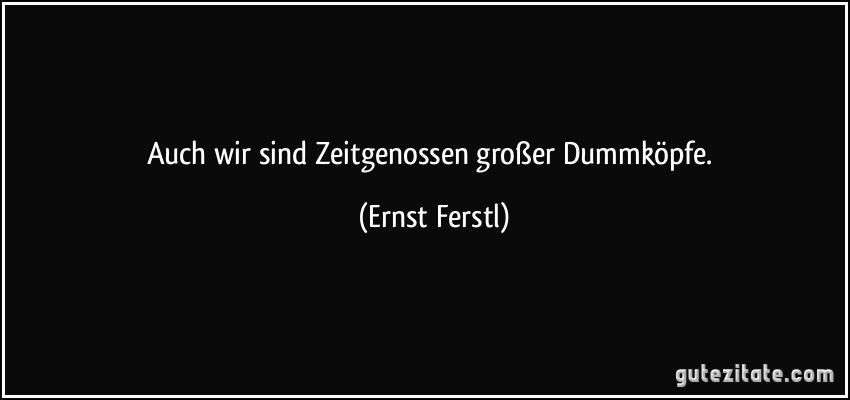 Auch wir sind Zeitgenossen großer Dummköpfe. (Ernst Ferstl)